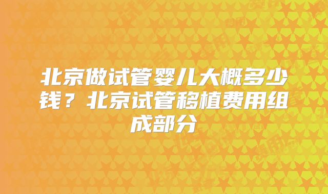 北京做试管婴儿大概多少钱？北京试管移植费用组成部分