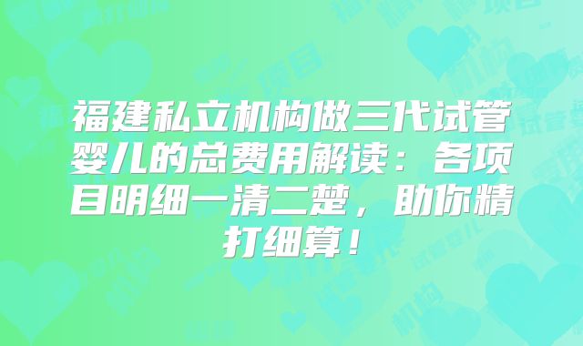 福建私立机构做三代试管婴儿的总费用解读：各项目明细一清二楚，助你精打细算！