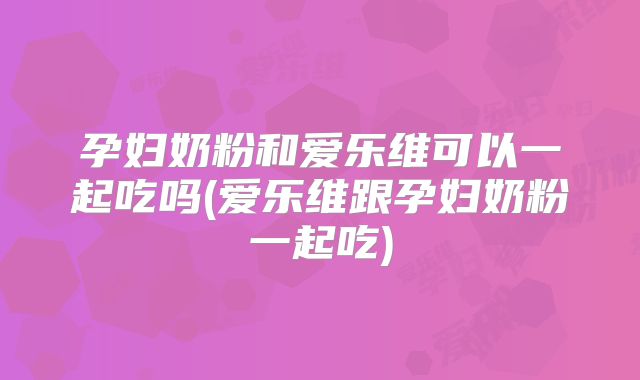 孕妇奶粉和爱乐维可以一起吃吗(爱乐维跟孕妇奶粉一起吃)