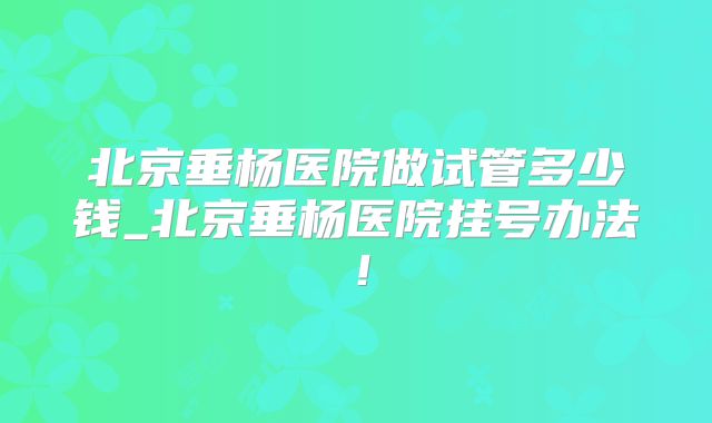 北京垂杨医院做试管多少钱_北京垂杨医院挂号办法！