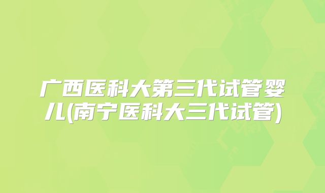 广西医科大第三代试管婴儿(南宁医科大三代试管)
