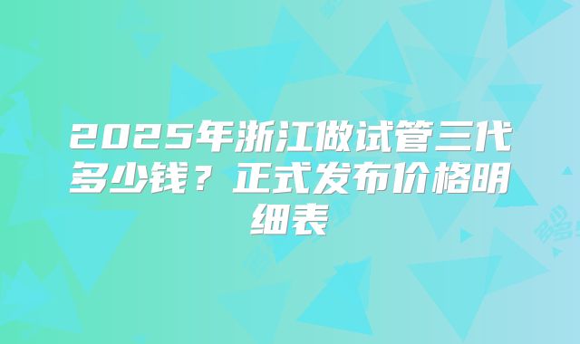 2025年浙江做试管三代多少钱？正式发布价格明细表