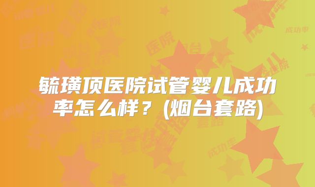 毓璜顶医院试管婴儿成功率怎么样？(烟台套路)