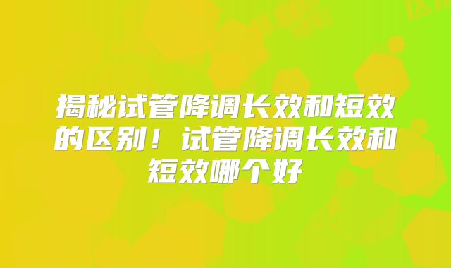 揭秘试管降调长效和短效的区别！试管降调长效和短效哪个好