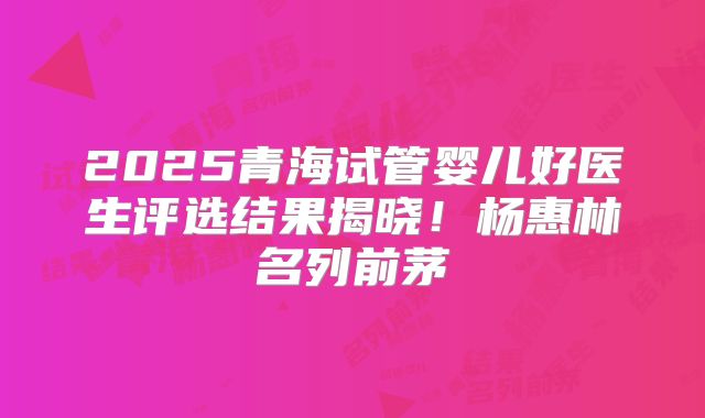 2025青海试管婴儿好医生评选结果揭晓！杨惠林名列前茅