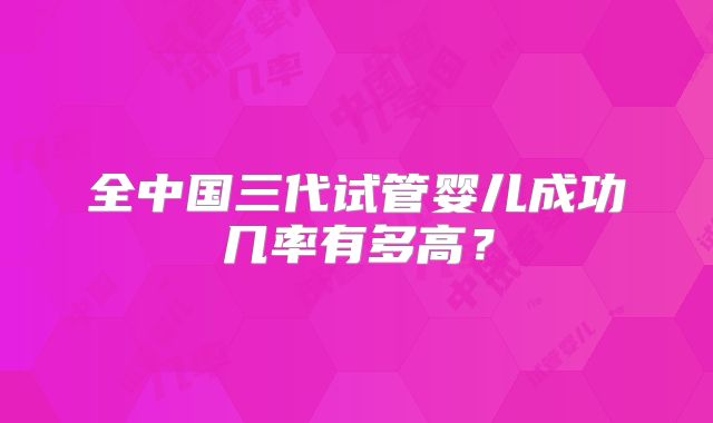 全中国三代试管婴儿成功几率有多高?