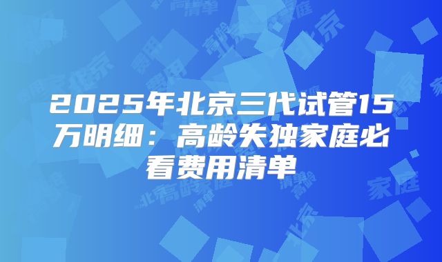 2025年北京三代试管15万明细：高龄失独家庭必看费用清单