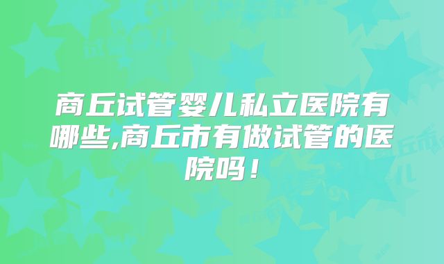 商丘试管婴儿私立医院有哪些,商丘市有做试管的医院吗！