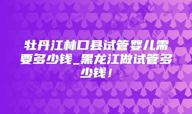 牡丹江林口县试管婴儿需要多少钱_黑龙江做试管多少钱！