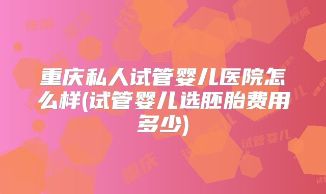 重庆私人试管婴儿医院怎么样(试管婴儿选胚胎费用多少)