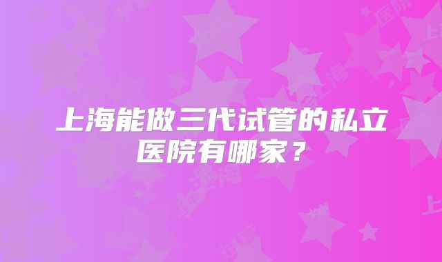 上海能做三代试管的私立医院有哪家？