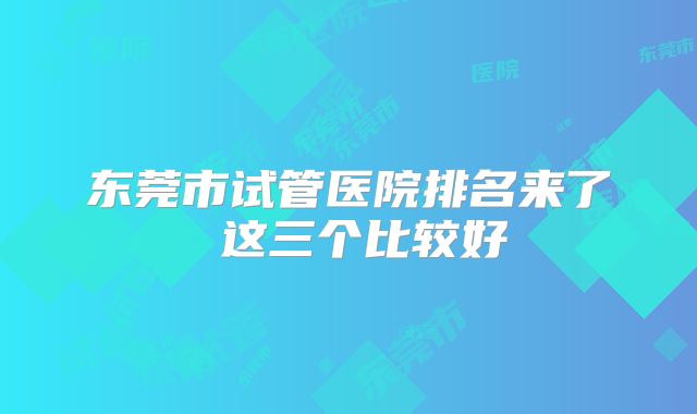 东莞市试管医院排名来了 这三个比较好