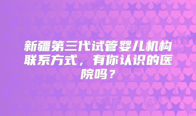 新疆第三代试管婴儿机构联系方式，有你认识的医院吗？