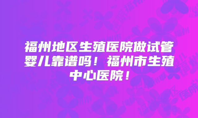 福州地区生殖医院做试管婴儿靠谱吗！福州市生殖中心医院！