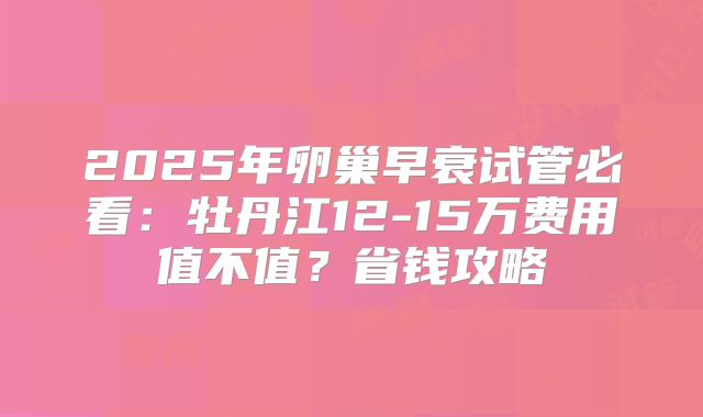 2025年卵巢早衰试管必看：牡丹江12-15万费用值不值？省钱攻略