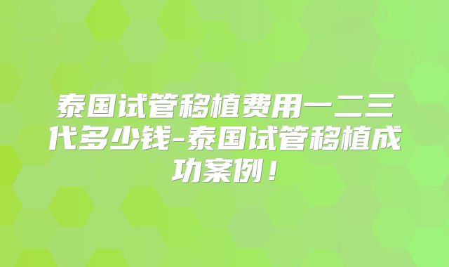 泰国试管移植费用一二三代多少钱-泰国试管移植成功案例！