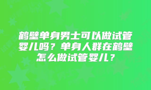 鹤壁单身男士可以做试管婴儿吗?单身人群在鹤壁怎么做试管婴儿?