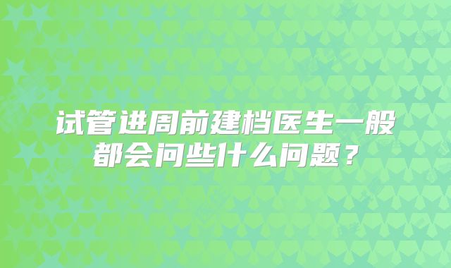 试管进周前建档医生一般都会问些什么问题？