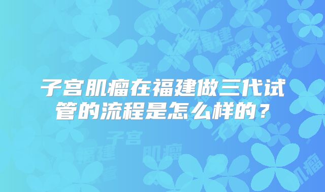 子宫肌瘤在福建做三代试管的流程是怎么样的？