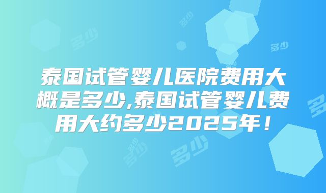 泰国试管婴儿医院费用大概是多少,泰国试管婴儿费用大约多少2025年！