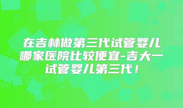 在吉林做第三代试管婴儿哪家医院比较便宜-吉大一试管婴儿第三代！