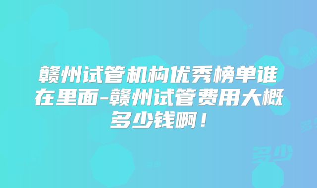 赣州试管机构优秀榜单谁在里面-赣州试管费用大概多少钱啊!