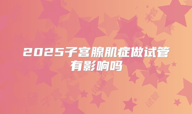 2025子宫腺肌症做试管有影响吗