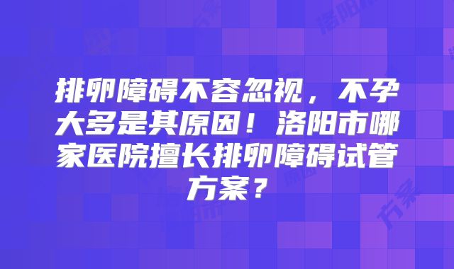 排卵障碍不容忽视，不孕大多是其原因！洛阳市哪家医院擅长排卵障碍试管方案？