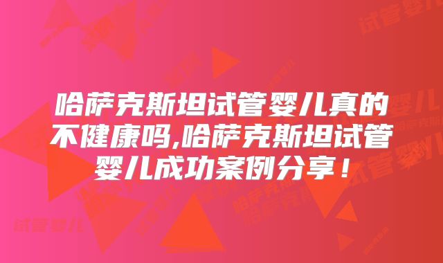 哈萨克斯坦试管婴儿真的不健康吗,哈萨克斯坦试管婴儿成功案例分享！