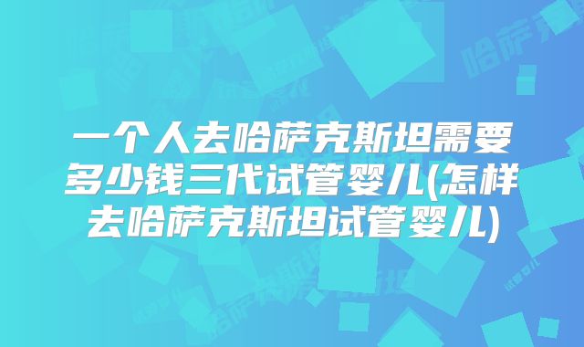 一个人去哈萨克斯坦需要多少钱三代试管婴儿(怎样去哈萨克斯坦试管婴儿)