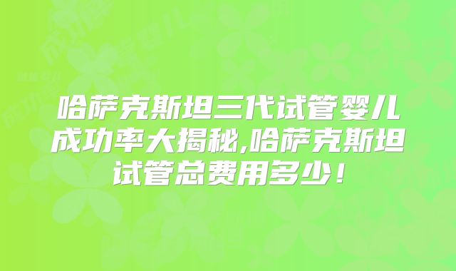 哈萨克斯坦三代试管婴儿成功率大揭秘,哈萨克斯坦试管总费用多少！