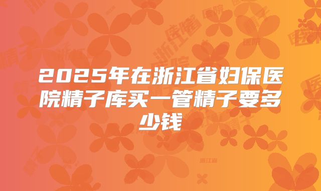 2025年在浙江省妇保医院精子库买一管精子要多少钱