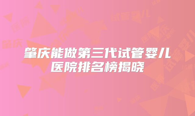 肇庆能做第三代试管婴儿医院排名榜揭晓