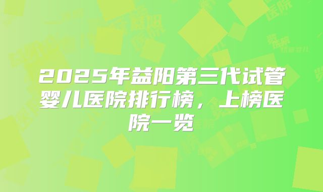 2025年益阳第三代试管婴儿医院排行榜，上榜医院一览