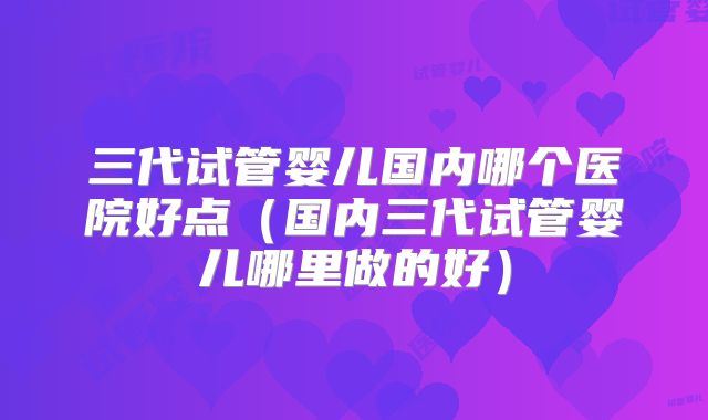 三代试管婴儿国内哪个医院好点（国内三代试管婴儿哪里做的好）