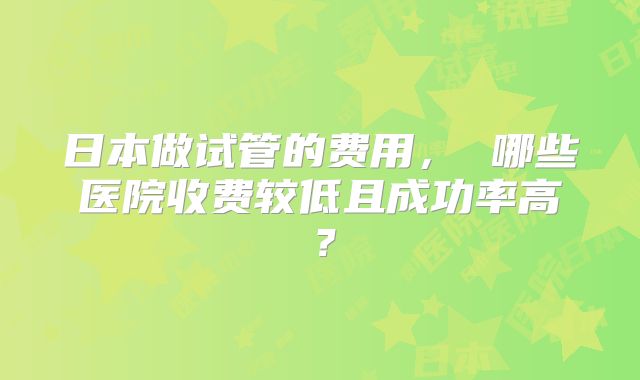 日本做试管的费用， 哪些医院收费较低且成功率高？