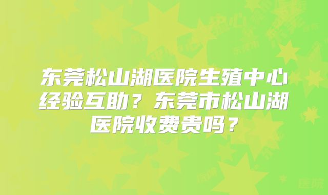 东莞松山湖医院生殖中心经验互助？东莞市松山湖医院收费贵吗？