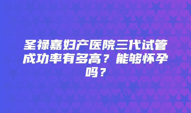 圣禄嘉妇产医院三代试管成功率有多高?能够怀孕吗?