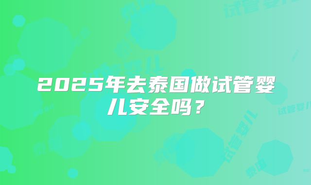 2025年去泰国做试管婴儿安全吗?