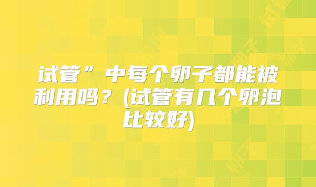 试管”中每个卵子都能被利用吗？(试管有几个卵泡比较好)