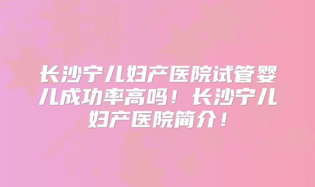 长沙宁儿妇产医院试管婴儿成功率高吗!长沙宁儿妇产医院简介!