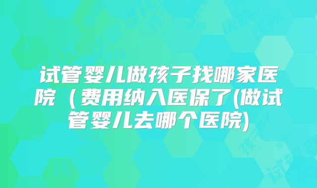 试管婴儿做孩子找哪家医院(费用纳入医保了(做试管婴儿去哪个医院)