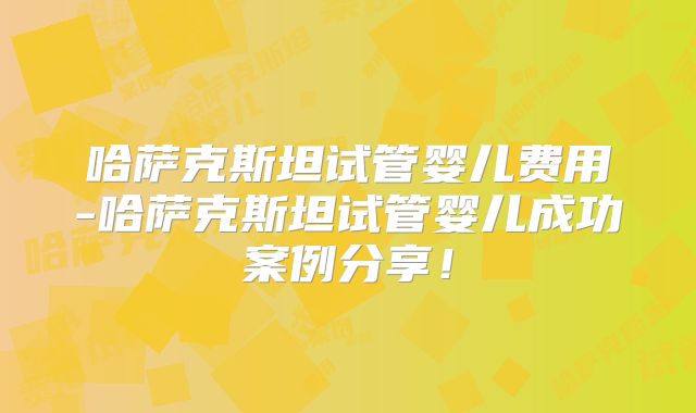 哈萨克斯坦试管婴儿费用-哈萨克斯坦试管婴儿成功案例分享!