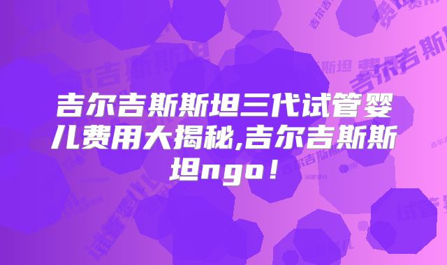 吉尔吉斯斯坦三代试管婴儿费用大揭秘,吉尔吉斯斯坦ngo！