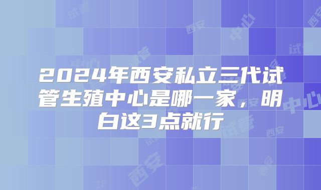 2024年西安私立三代试管生殖中心是哪一家，明白这3点就行