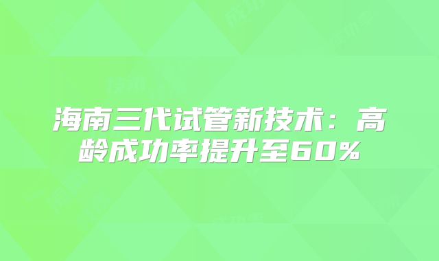 海南三代试管新技术：高龄成功率提升至60%