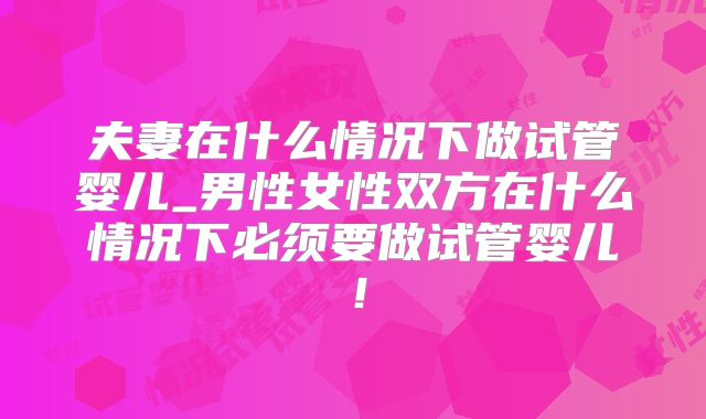夫妻在什么情况下做试管婴儿_男性女性双方在什么情况下必须要做试管婴儿！