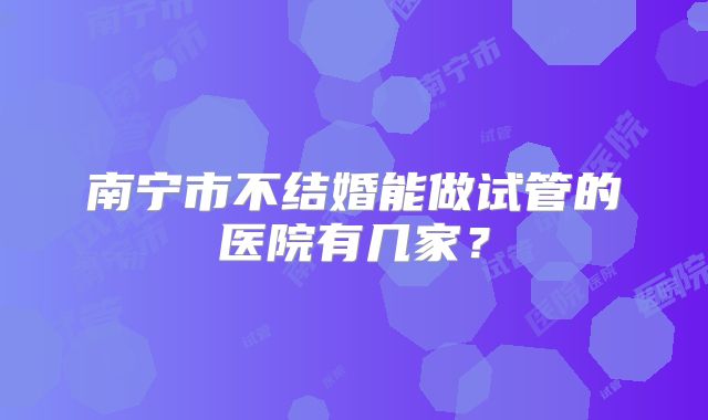 南宁市不结婚能做试管的医院有几家？
