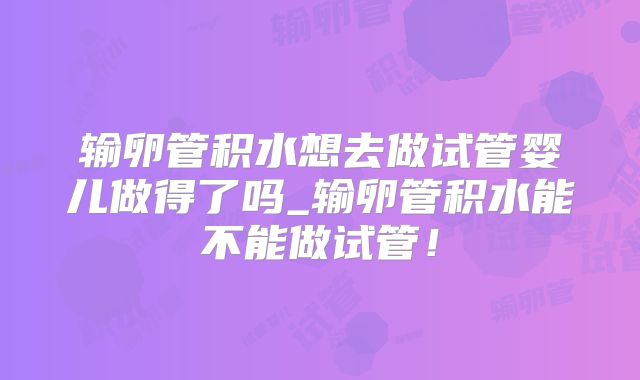 输卵管积水想去做试管婴儿做得了吗_输卵管积水能不能做试管！
