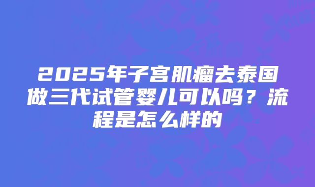 2025年子宫肌瘤去泰国做三代试管婴儿可以吗？流程是怎么样的